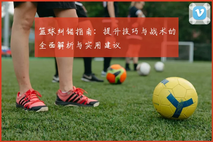 篮球纠错指南：提升技巧与战术的全面解析与实用建议