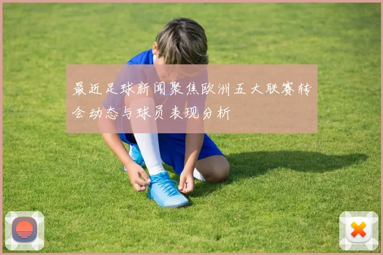 最近足球新闻聚焦欧洲五大联赛转会动态与球员表现分析