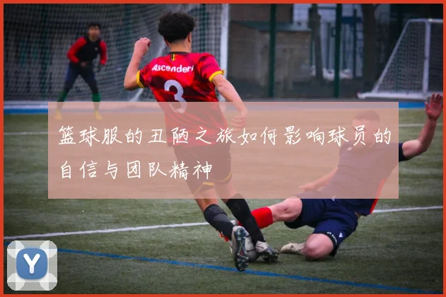 篮球服的丑陋之旅如何影响球员的自信与团队精神
