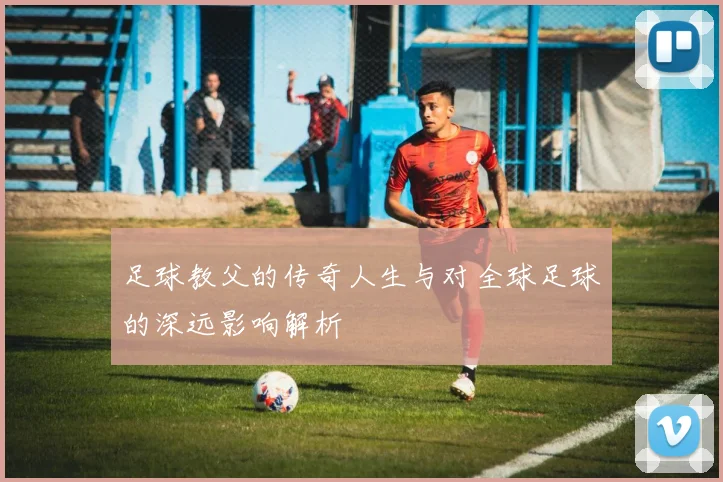 足球教父的传奇人生与对全球足球的深远影响解析