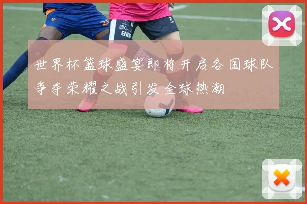 世界杯篮球盛宴即将开启各国球队争夺荣耀之战引发全球热潮