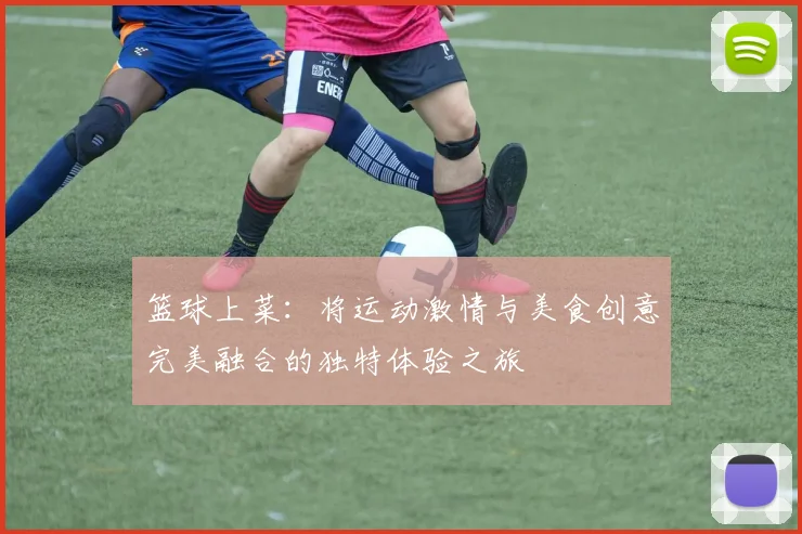 篮球上菜：将运动激情与美食创意完美融合的独特体验之旅