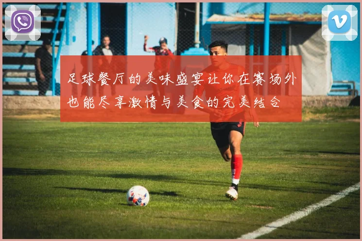 足球餐厅的美味盛宴让你在赛场外也能尽享激情与美食的完美结合
